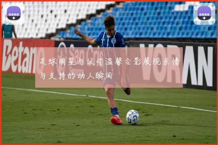 足球明星与父母温馨合影展现亲情与支持的动人瞬间