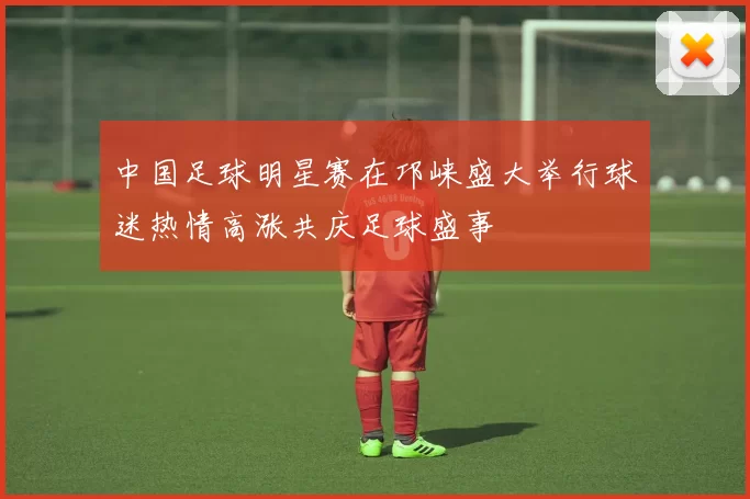 中国足球明星赛在邛崃盛大举行球迷热情高涨共庆足球盛事