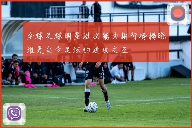 全球足球明星进攻能力排行榜揭晓谁是当今足坛的进攻之王
