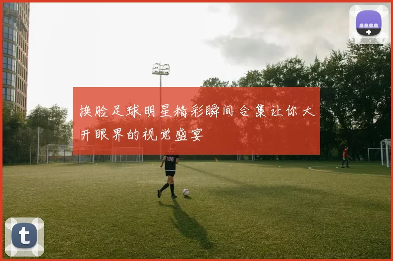 换脸足球明星精彩瞬间合集让你大开眼界的视觉盛宴