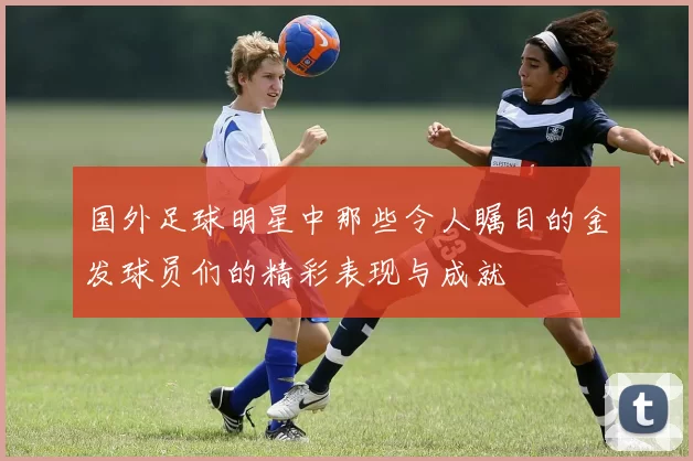 国外足球明星中那些令人瞩目的金发球员们的精彩表现与成就