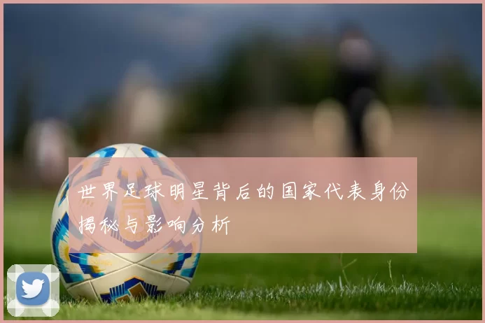 世界足球明星背后的国家代表身份揭秘与影响分析