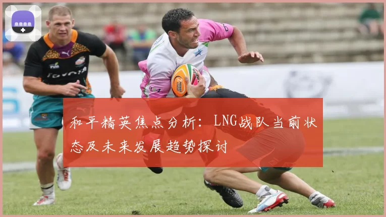 和平精英焦点分析：LNG战队当前状态及未来发展趋势探讨