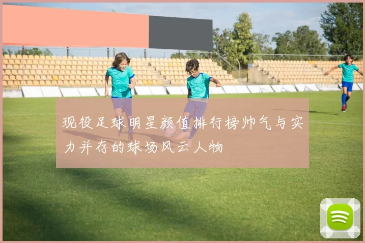 现役足球明星颜值排行榜帅气与实力并存的球场风云人物