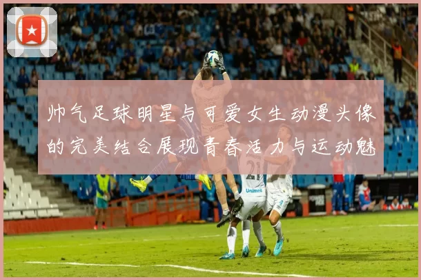 帅气足球明星与可爱女生动漫头像的完美结合展现青春活力与运动魅力