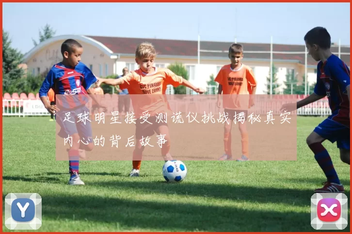 足球明星接受测谎仪挑战揭秘真实内心的背后故事