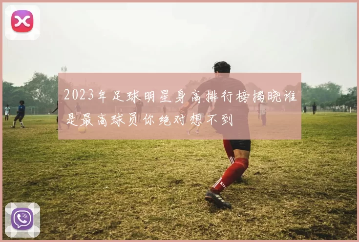 2023年足球明星身高排行榜揭晓谁是最高球员你绝对想不到