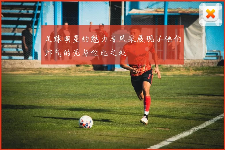 足球明星的魅力与风采展现了他们帅气的无与伦比之处