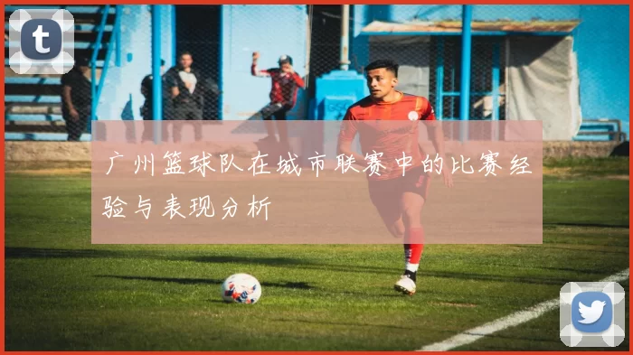 广州篮球队在城市联赛中的比赛经验与表现分析