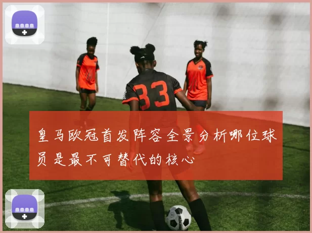 皇马欧冠首发阵容全景分析哪位球员是最不可替代的核心