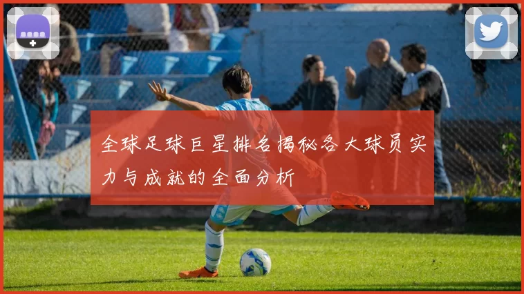 全球足球巨星排名揭秘各大球员实力与成就的全面分析