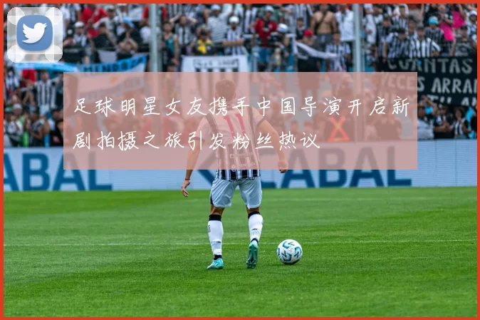 足球明星女友携手中国导演开启新剧拍摄之旅引发粉丝热议