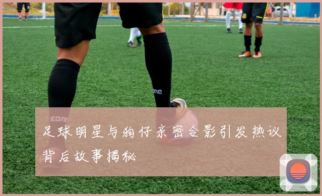 足球明星与狗仔亲密合影引发热议背后故事揭秘