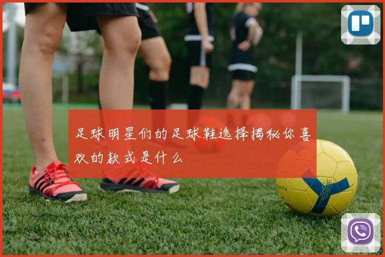 足球明星们的足球鞋选择揭秘你喜欢的款式是什么