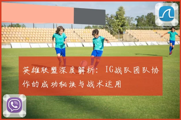 英雄联盟深度解析：IG战队团队协作的成功秘诀与战术运用