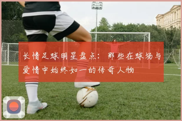 长情足球明星盘点：那些在球场与爱情中始终如一的传奇人物