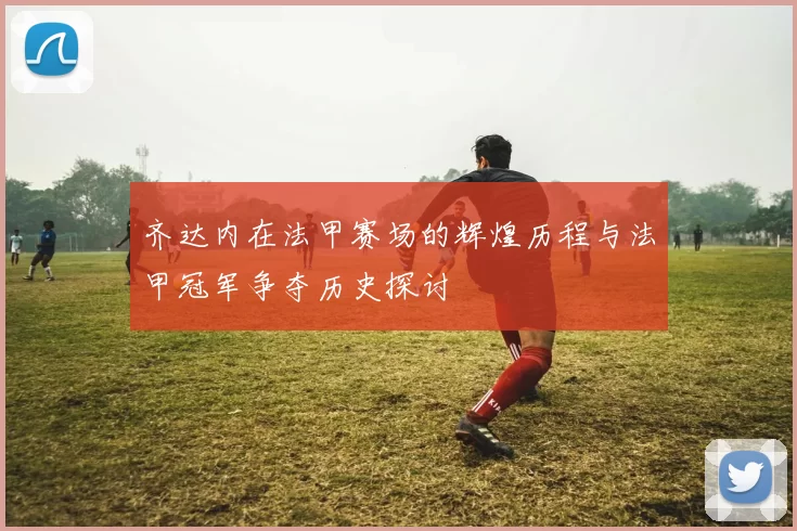 齐达内在法甲赛场的辉煌历程与法甲冠军争夺历史探讨