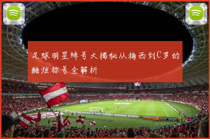 足球明星绰号大揭秘从梅西到C罗的酷炫称号全解析